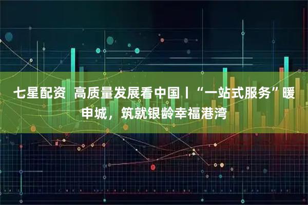 七星配资  高质量发展看中国丨“一站式服务”暖申城，筑就银龄幸福港湾
