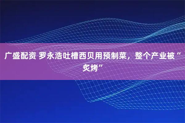 广盛配资 罗永浩吐槽西贝用预制菜，整个产业被“炙烤”