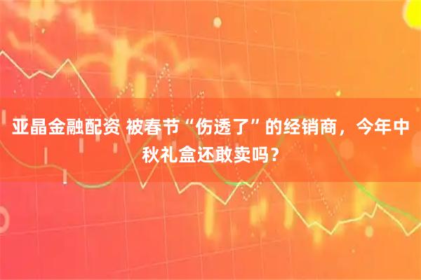 亚晶金融配资 被春节“伤透了”的经销商，今年中秋礼盒还敢卖吗？