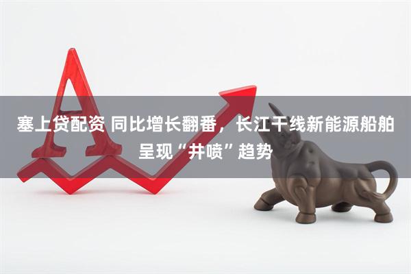 塞上贷配资 同比增长翻番，长江干线新能源船舶呈现“井喷”趋势