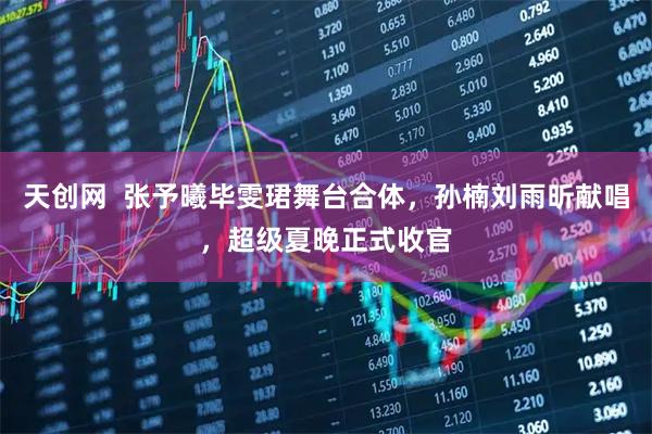 天创网  张予曦毕雯珺舞台合体，孙楠刘雨昕献唱，超级夏晚正式收官