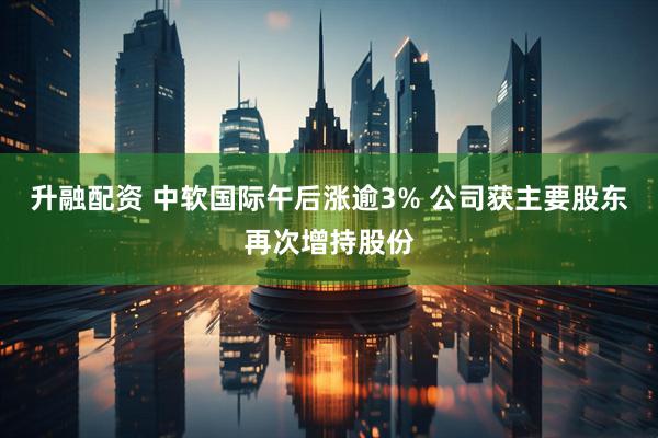 升融配资 中软国际午后涨逾3% 公司获主要股东再次增持股份