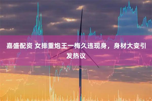 嘉盛配资 女排重炮王一梅久违现身，身材大变引发热议