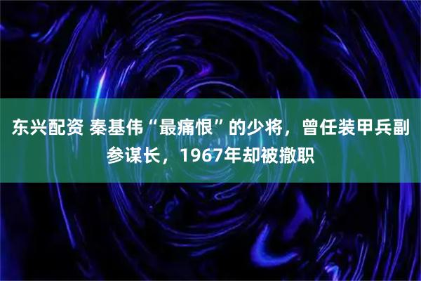 东兴配资 秦基伟“最痛恨”的少将,曾任装甲兵副参谋长,1967年却被撤职