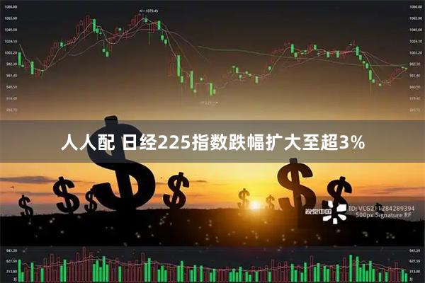 人人配 日经225指数跌幅扩大至超3%