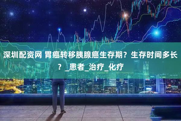 深圳配资网 胃癌转移胰腺癌生存期？生存时间多长？_患者_治疗_化疗