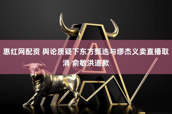 惠红网配资 舆论质疑下东方甄选与缪杰义卖直播取消 俞敏洪道歉