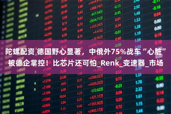 陀螺配资 德国野心显著，中俄外75%战车“心脏”被德企掌控！比芯片还可怕_Renk_变速器_市场