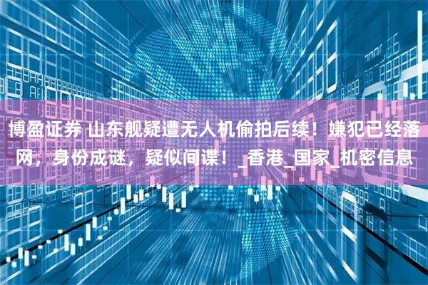 博盈证券 山东舰疑遭无人机偷拍后续！嫌犯已经落网，身份成谜，疑似间谍！_香港_国家_机密信息