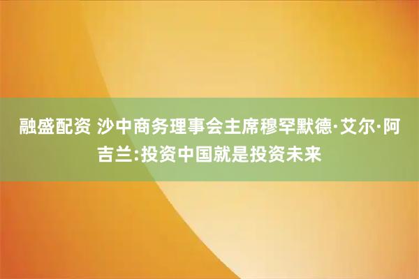 融盛配资 沙中商务理事会主席穆罕默德·艾尔·阿吉兰:投资中国就是投资未来