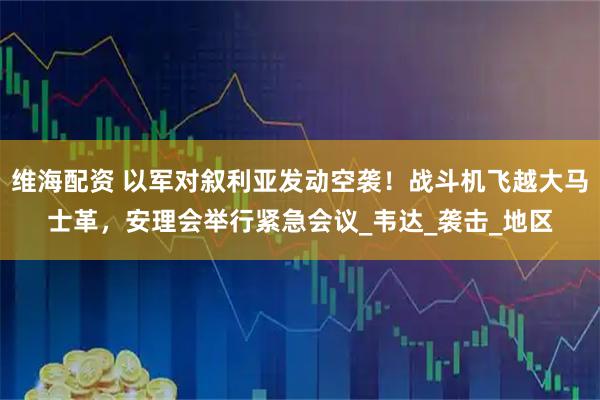 维海配资 以军对叙利亚发动空袭！战斗机飞越大马士革，安理会举行紧急会议_韦达_袭击_地区