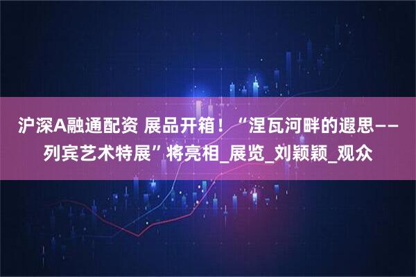 沪深A融通配资 展品开箱！“涅瓦河畔的遐思——列宾艺术特展”将亮相_展览_刘颖颖_观众