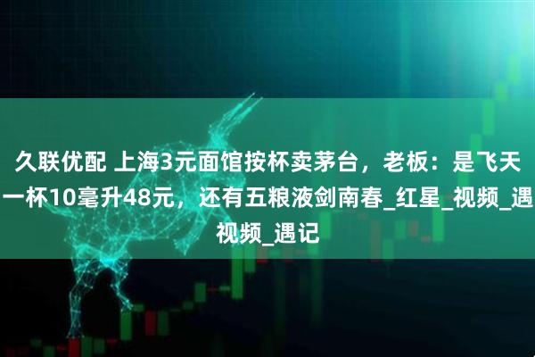 久联优配 上海3元面馆按杯卖茅台，老板：是飞天，一杯10毫升48元，还有五粮液剑南春_红星_视频_遇记