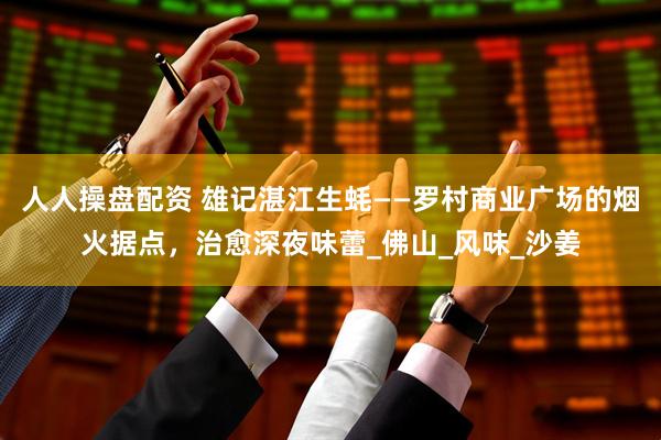 人人操盘配资 雄记湛江生蚝——罗村商业广场的烟火据点，治愈深夜味蕾_佛山_风味_沙姜