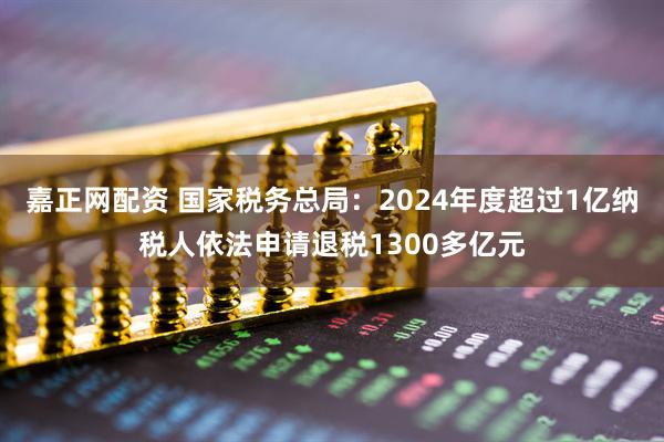 嘉正网配资 国家税务总局：2024年度超过1亿纳税人依法申请退税1300多亿元