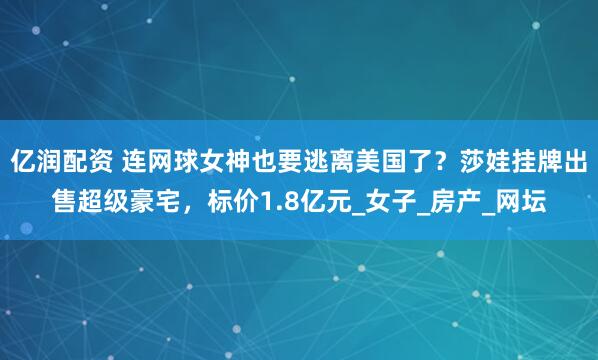 亿润配资 连网球女神也要逃离美国了？莎娃挂牌出售超级豪宅，标价1.8亿元_女子_房产_网坛