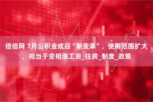 倍倍网 7月公积金或迎“新变革”，使用范围扩大，相当于变相涨工资_住房_制度_政策