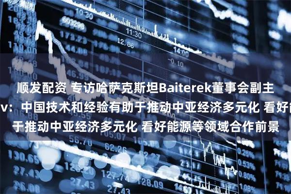 顺发配资 专访哈萨克斯坦Baiterek董事会副主席Timur Onzhanov：中国技术和经验有助于推动中亚经济多元化 看好能源等领域合作前景