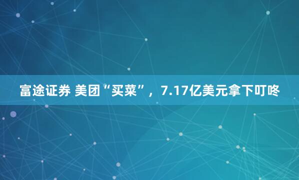 富途证券 美团“买菜”，7.17亿美元拿下叮咚