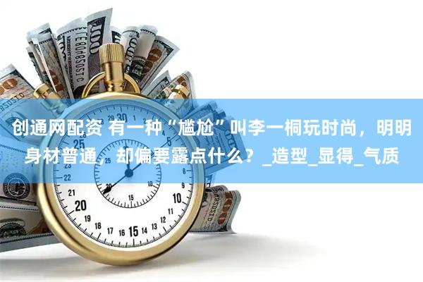 创通网配资 有一种“尴尬”叫李一桐玩时尚，明明身材普通，却偏要露点什么？_造型_显得_气质