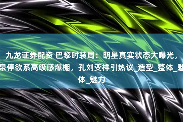 九龙证券配资 巴黎时装周：明星真实状态大曝光，袁泉停欲系高级感爆棚，孔刘变样引热议_造型_整体_魅力