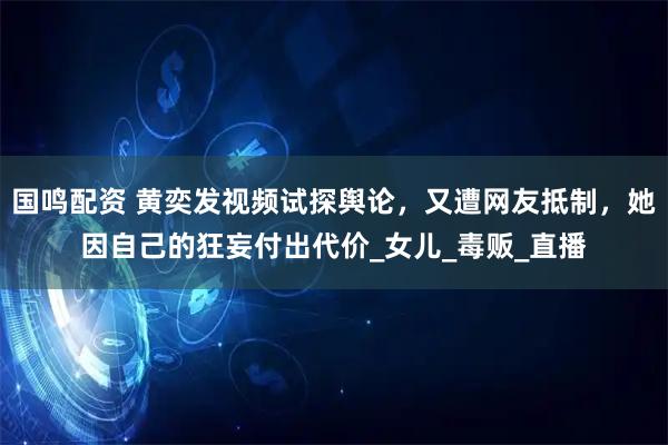 国鸣配资 黄奕发视频试探舆论，又遭网友抵制，她因自己的狂妄付出代价_女儿_毒贩_直播