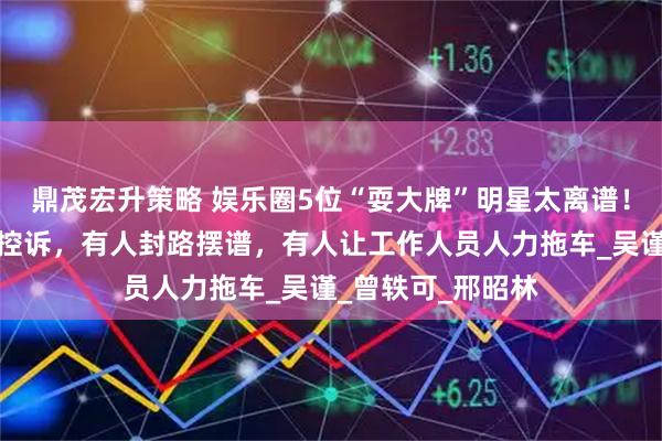 鼎茂宏升策略 娱乐圈5位“耍大牌”明星太离谱！央视点名、导演控诉，有人封路摆谱，有人让工作人员人力拖车_吴谨_曾轶可_邢昭林